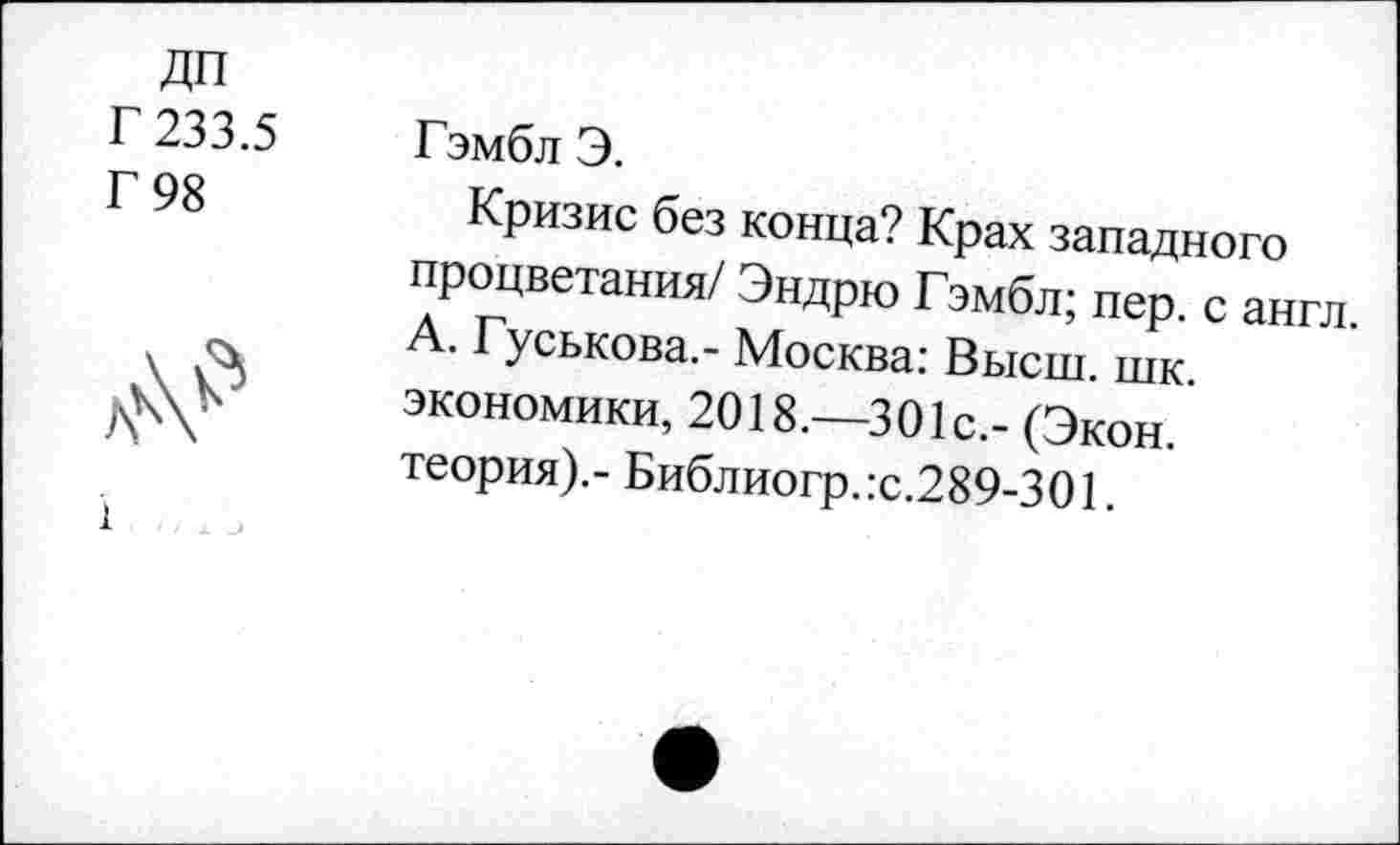 ﻿дп
Г 233.5
Г 98
1
Гэмбл Э.
Кризис без конца? Крах западного процветания/ Эндрю Гэмбл; пер. с англ. А. Гуськова.- Москва: Высш. шк. экономики, 2018.—301с.- (Экон, теория).- Библиогр.:с.289-301.